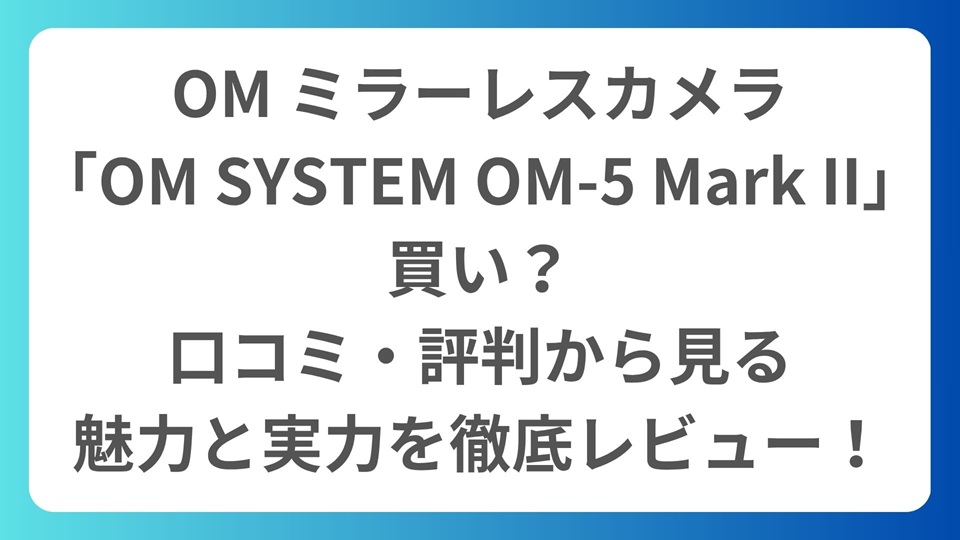 OM ミラーレスカメラ「OM SYSTEM OM-5 Mark II」は買い？口コミ・評判から見る魅力と実力を徹底レビュー！